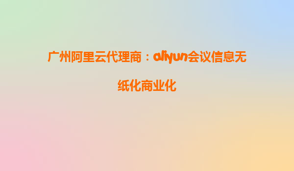 广州阿里云代理商：aliyun会议信息无纸化商业化