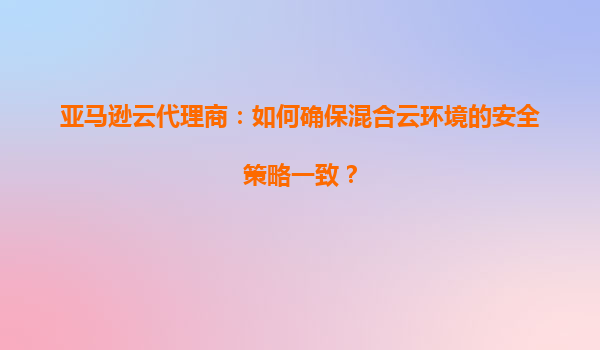 亚马逊云代理商：如何确保混合云环境的安全策略一致？