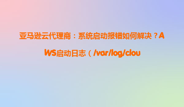 亚马逊云代理商：系统启动报错如何解决？AWS启动日志（/var/log/cloud-init.log）分析