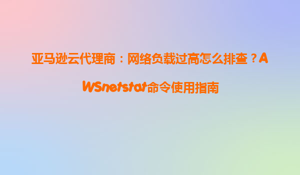 亚马逊云代理商：网络负载过高怎么排查？AWSnetstat命令使用指南