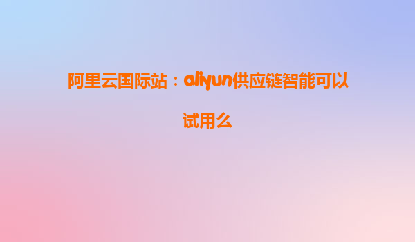 阿里云国际站：aliyun供应链智能可以试用么