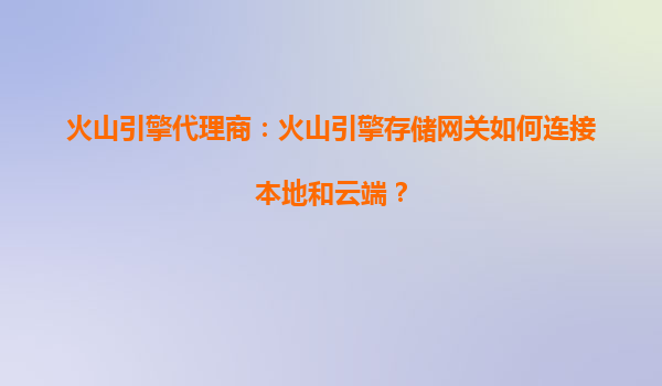 火山引擎代理商：火山引擎存储网关如何连接本地和云端？