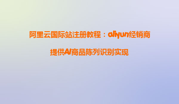 阿里云国际站注册教程：aliyun经销商提供AI商品陈列识别实现