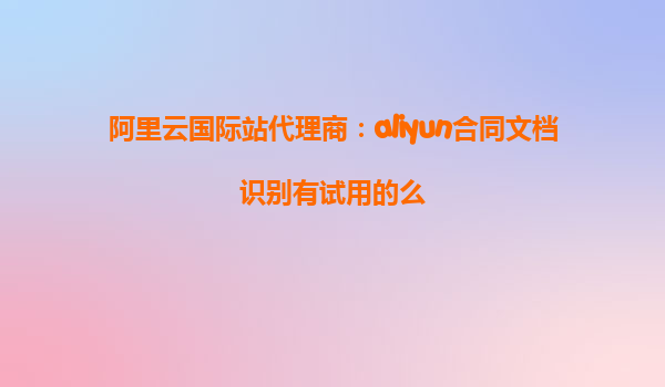 阿里云国际站代理商：aliyun合同文档识别有试用的么