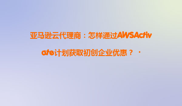 亚马逊云代理商：怎样通过AWSActivate计划获取初创企业优惠？‌