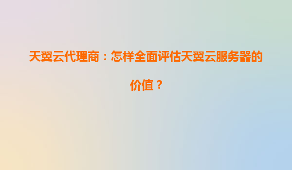 天翼云代理商：怎样全面评估天翼云服务器的价值？