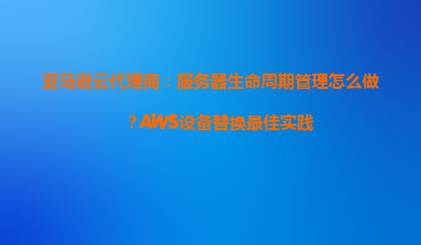 亚马逊云代理商：服务器生命周期管理怎么做？AWS设备替换最佳实践
