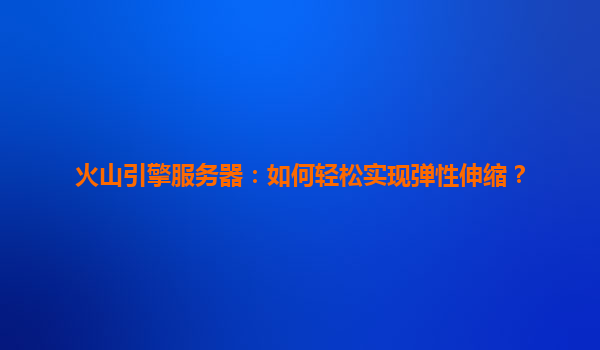 火山引擎服务器：如何轻松实现弹性伸缩？
