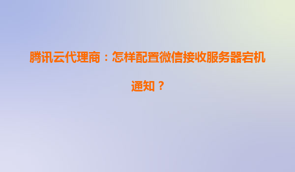 腾讯云代理商：怎样配置微信接收服务器宕机通知？