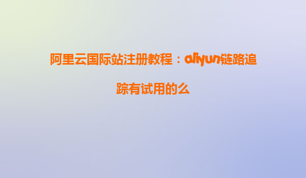 阿里云国际站注册教程：aliyun链路追踪有试用的么
