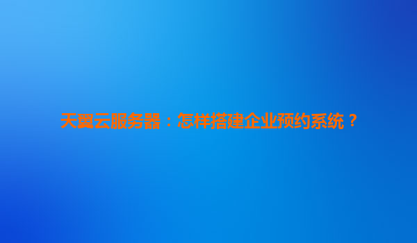 天翼云服务器：怎样搭建企业预约系统？