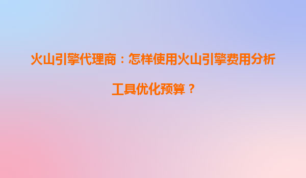火山引擎代理商：怎样使用火山引擎费用分析工具优化预算？