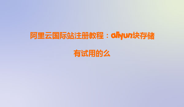 阿里云国际站注册教程：aliyun块存储有试用的么