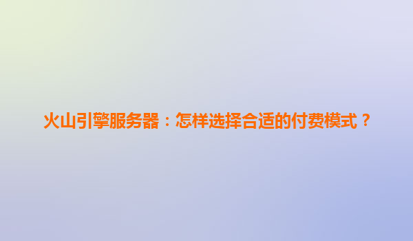 火山引擎服务器：怎样选择合适的付费模式？