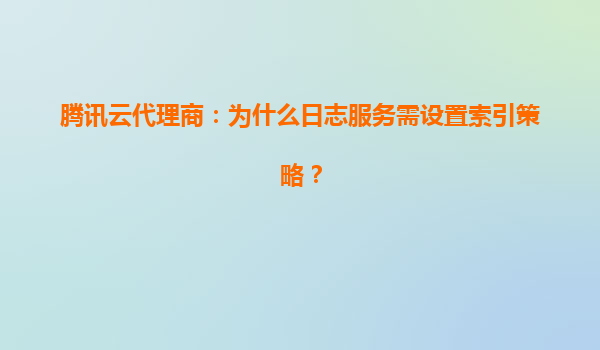 腾讯云代理商：为什么日志服务需设置索引策略？