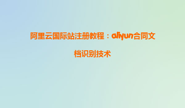 阿里云国际站注册教程：aliyun合同文档识别技术