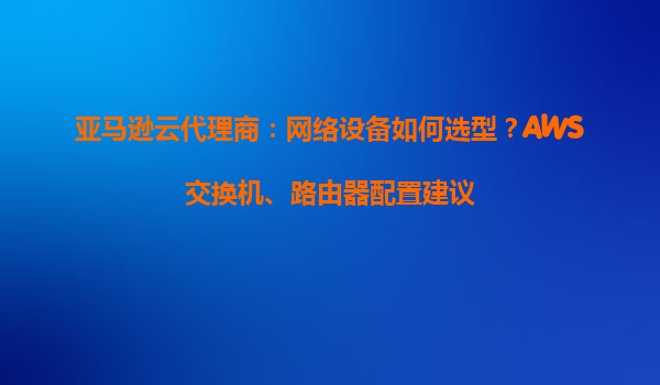 亚马逊云代理商：网络设备如何选型？AWS交换机、路由器配置建议