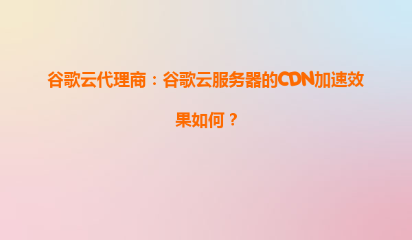 谷歌云代理商：谷歌云服务器的CDN加速效果如何？