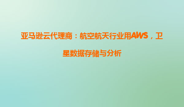 亚马逊云代理商：航空航天行业用AWS，卫星数据存储与分析