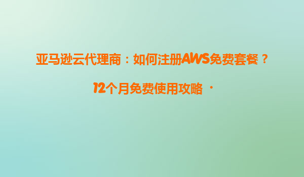 亚马逊云代理商：如何注册AWS免费套餐？12个月免费使用攻略‌