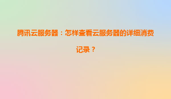 腾讯云服务器：怎样查看云服务器的详细消费记录？