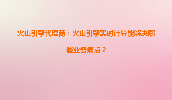 火山引擎代理商：火山引擎实时计算能解决哪些业务痛点？