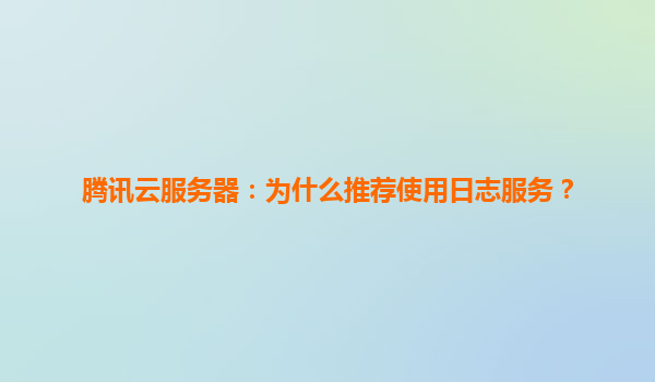 腾讯云服务器：为什么推荐使用日志服务？