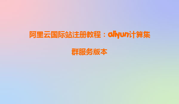 阿里云国际站注册教程：aliyun计算集群服务版本