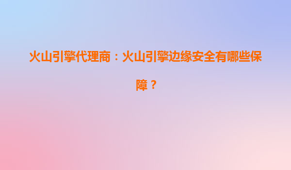 火山引擎代理商：火山引擎边缘安全有哪些保障？
