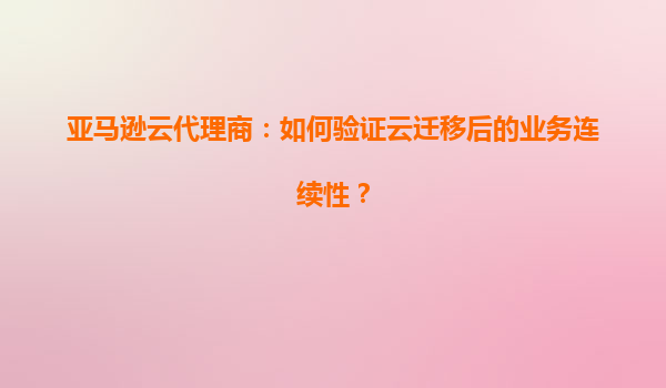 亚马逊云代理商：如何验证云迁移后的业务连续性？