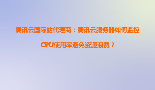 腾讯云国际站代理商：腾讯云服务器如何监控CPU使用率避免资源浪费？