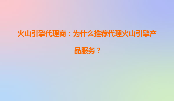 火山引擎代理商：为什么推荐代理火山引擎产品服务？