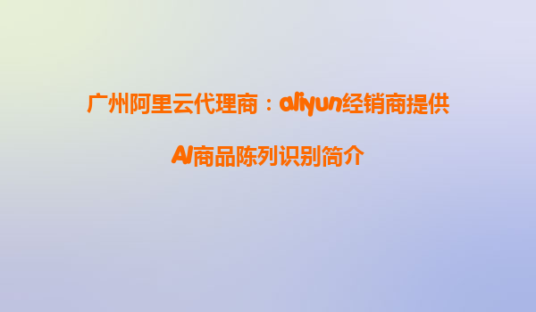 广州阿里云代理商：aliyun经销商提供AI商品陈列识别简介