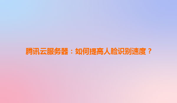 腾讯云服务器：如何提高人脸识别速度？