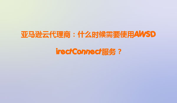 亚马逊云代理商：什么时候需要使用AWSDirectConnect服务？