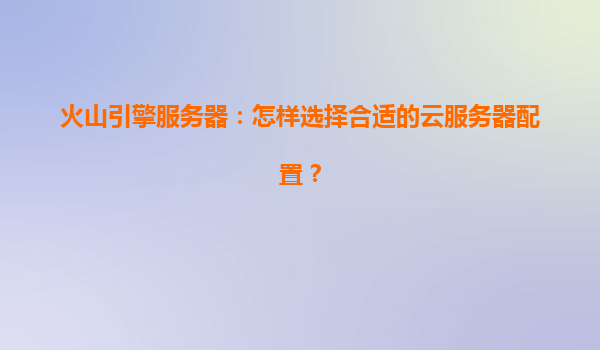 火山引擎服务器：怎样选择合适的云服务器配置？