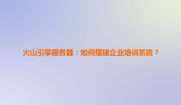 火山引擎服务器：如何搭建企业培训系统？