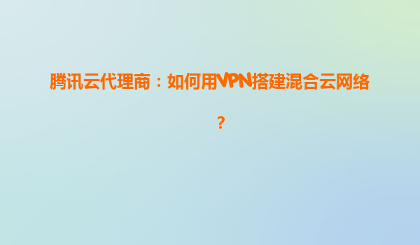 腾讯云代理商：如何用VPN搭建混合云网络？
