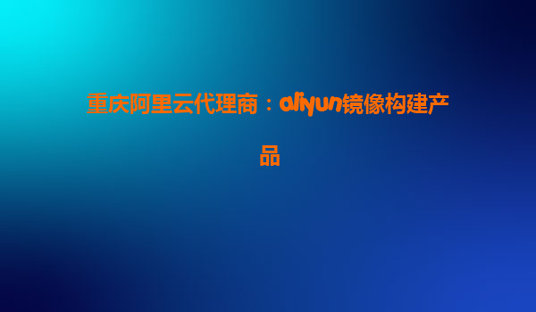 重庆阿里云代理商：aliyun镜像构建产品