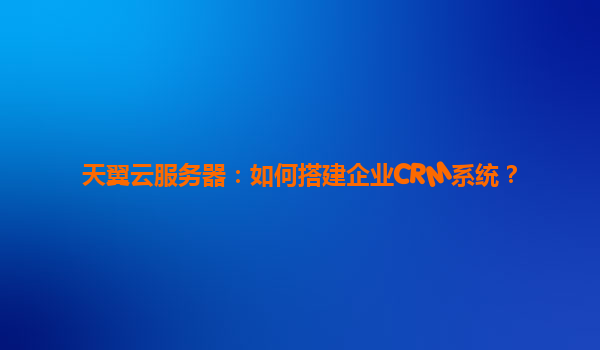 天翼云服务器：如何搭建企业CRM系统？