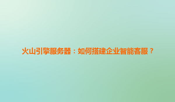 火山引擎服务器：如何搭建企业智能客服？