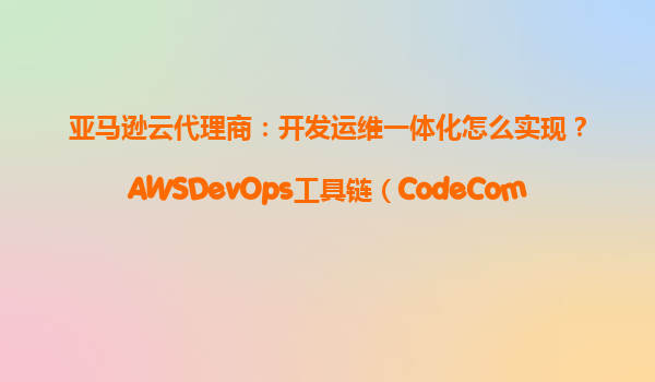 亚马逊云代理商：开发运维一体化怎么实现？AWSDevOps工具链（CodeCommit+CodeBuild）
