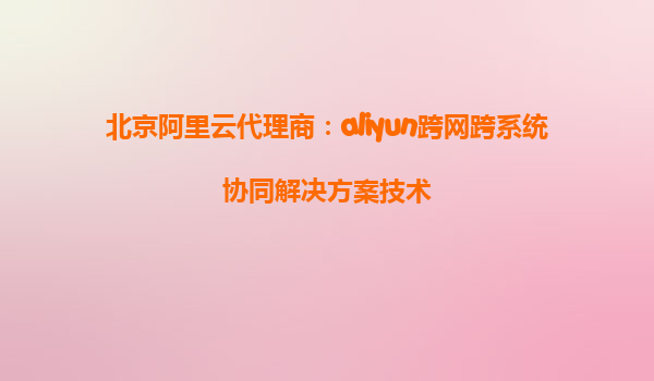 北京阿里云代理商：aliyun跨网跨系统协同解决方案技术