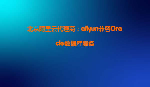 北京阿里云代理商：aliyun兼容Oracle数据库服务