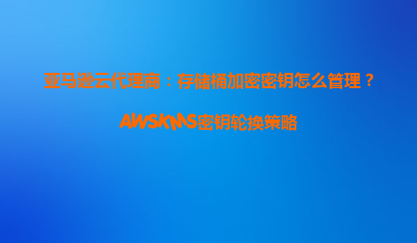 亚马逊云代理商：存储桶加密密钥怎么管理？AWSKMS密钥轮换策略