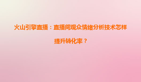 火山引擎直播：直播间观众情绪分析技术怎样提升转化率？