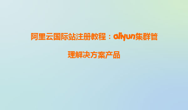 阿里云国际站注册教程：aliyun集群管理解决方案产品