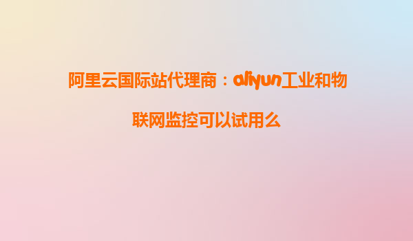 阿里云国际站代理商：aliyun工业和物联网监控可以试用么
