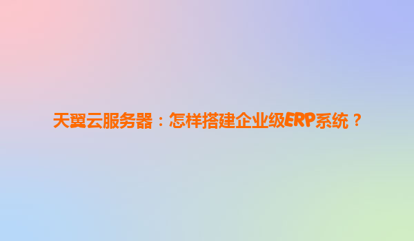 天翼云服务器：怎样搭建企业级ERP系统？