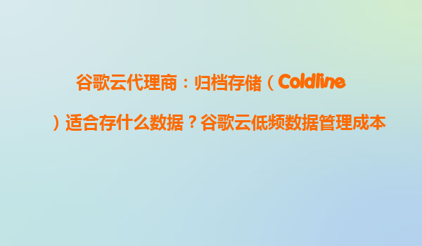 谷歌云代理商：归档存储（Coldline）适合存什么数据？谷歌云低频数据管理成本解析